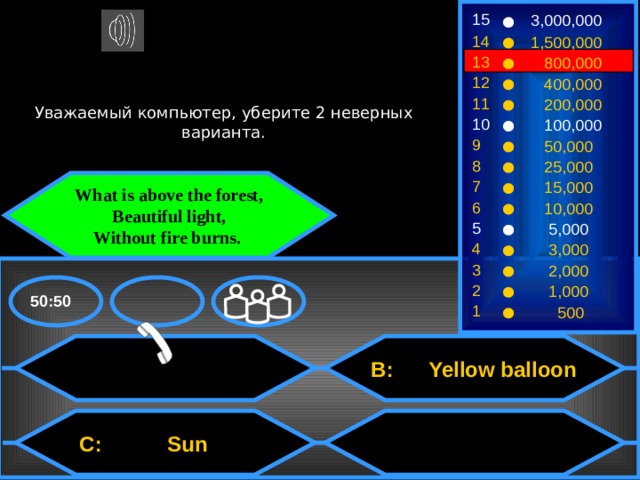 15 3,000,000 14 1,500,000 13  800,000 12  400,000 Уважаемый компьютер, уберите 2 неверных варианта. 11  200,000 10  100,000 9  50,000 8  25,000 7 What is above the forest,  Beautiful light,  Without fire burns.  15,000 6  10,000 5  5,000 4  3,000 3  2,000 2  1,000 50:50 1  500  B: Yellow balloon  C: Sun 