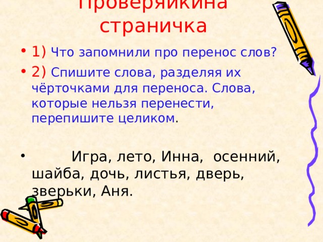 Проверяйкина страничка 1)  Что запомнили про перенос слов? 2)  Спишите слова, разделяя их чёрточками для переноса. Слова, которые нельзя перенести, перепишите целиком .  Игра, лето, Инна, осенний, шайба, дочь, листья, дверь, зверьки, Аня. 