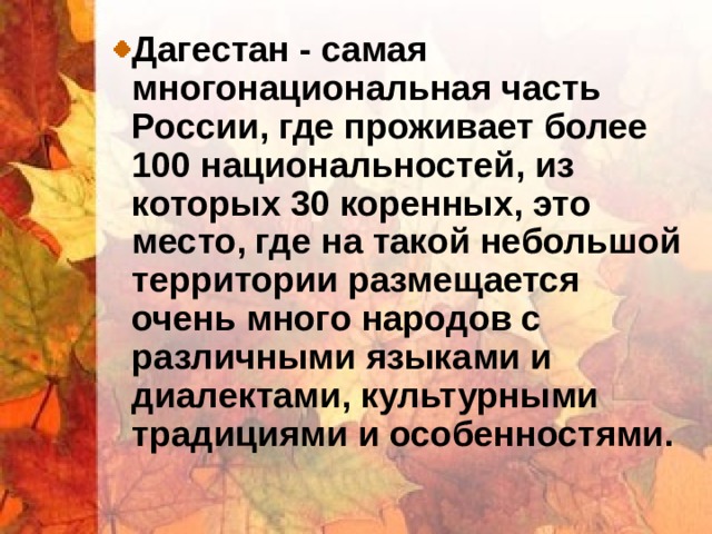 Дагестан - самая многонациональная часть России, где проживает более 100 национальностей, из которых 30 коренных, это место, где на такой небольшой территории размещается очень много народов с различными языками и диалектами, культурными традициями и особенностями. 