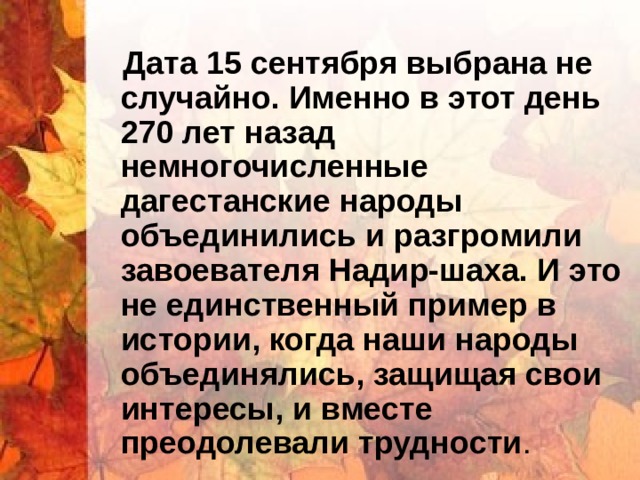  Дата 15 сентября выбрана не случайно. Именно в этот день 270 лет назад немногочисленные дагестанские народы объединились и разгромили завоевателя Надир-шаха. И это не единственный пример в истории, когда наши народы объединялись, защищая свои интересы, и вместе преодолевали трудности . 