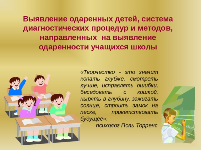 Выявление одаренных детей, система диагностических процедур и методов, направленных на выявление одаренности учащихся школы «Творчество - это значит копать глубже, смотреть лучше, исправлять ошибки, беседовать с кошкой, нырять в глубину, зажигать солнце, строить замок на песке, приветствовать будущее».  психолог Поль Торренс