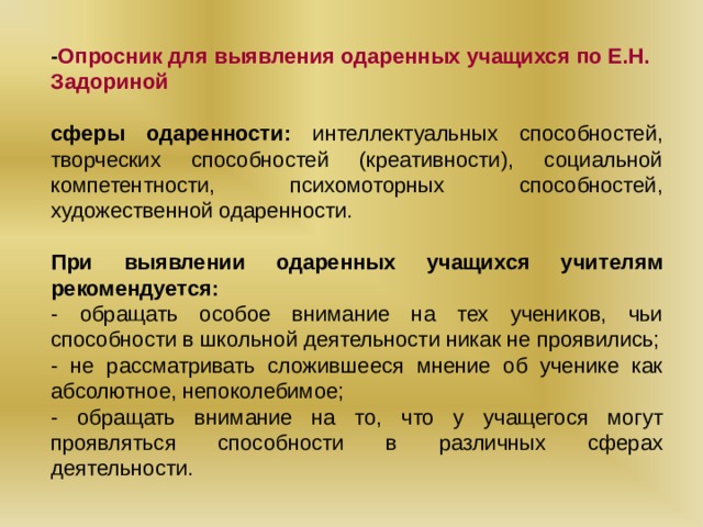 - Опросник для выявления одаренных учащихся по Е.Н. Задориной сферы одаренности: интеллектуальных способностей, творческих способностей (креативности), социальной компетентности, психомоторных способностей, художественной одаренности. При выявлении одаренных учащихся учителям рекомендуется: - обращать особое внимание на тех учеников, чьи способности в школьной деятельности никак не проявились; - не рассматривать сложившееся мнение об ученике как абсолютное, непоколебимое; - обращать внимание на то, что у учащегося могут проявляться способности в различных сферах деятельности.