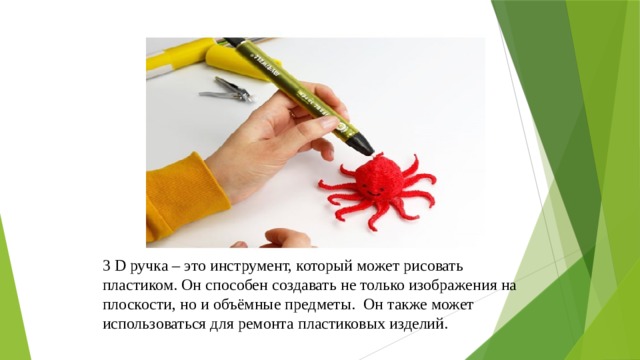 3 D ручка – это инструмент, который может рисовать пластиком. Он способен создавать не только изображения на плоскости, но и объёмные предметы. Он также может использоваться для ремонта пластиковых изделий. 