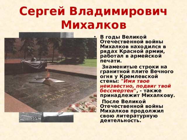 Сергей Владимирович Михалков В годы Великой Отечественной войны Михалков находился в рядах Красной армии, работал в армейской печати.  Знаменитые строки на гранитной плите Вечного огня у Кремлевской стены: 