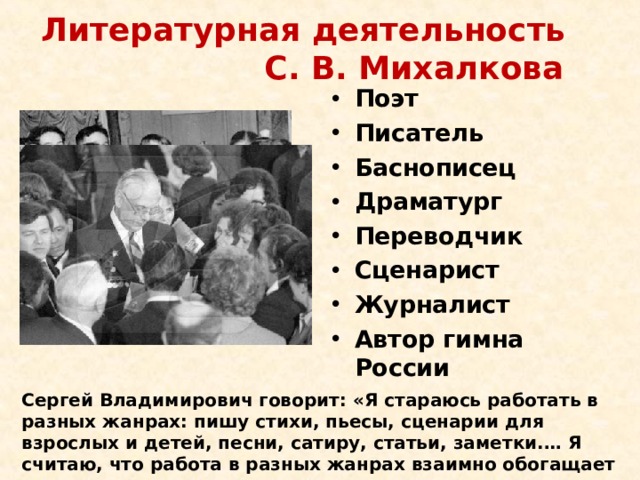 Литературная деятельность С. В. Михалкова Поэт Писатель Баснописец Драматург Переводчик Сценарист Журналист Автор гимна России Сергей Владимирович говорит: «Я стараюсь работать в разных жанрах: пишу стихи, пьесы, сценарии для взрослых и детей, песни, сатиру, статьи, заметки.… Я считаю, что работа в разных жанрах взаимно обогащает их». 