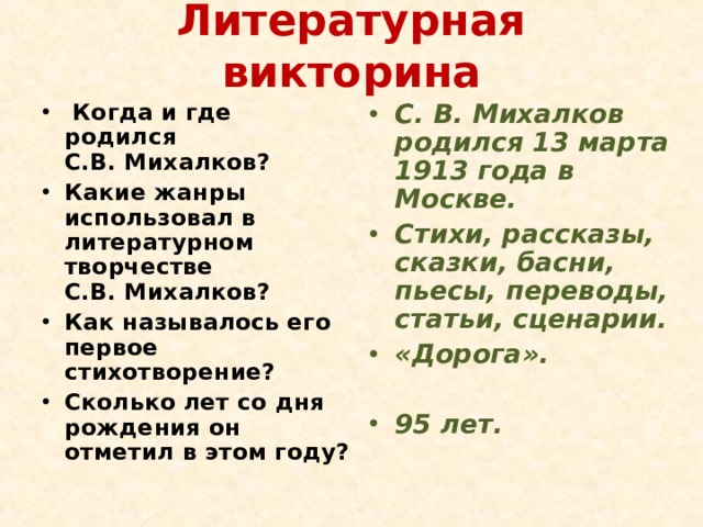 Литературная викторина   Когда и где родился С.В. Михалков? Какие жанры использовал в литературном творчестве С.В. Михалков? Как называлось его первое стихотворение? Сколько лет со дня рождения он отметил в этом году? С. В. Михалков родился 13 марта 1913 года в Москве. Стихи, рассказы, сказки, басни, пьесы, переводы, статьи, сценарии. «Дорога».   95 лет. 