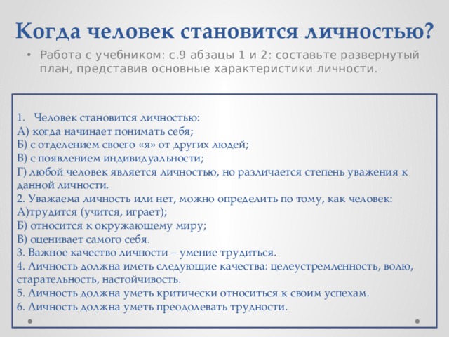 Когда человек становится личностью? Работа с учебником: с.9 абзацы 1 и 2: составьте развернутый план, представив основные характеристики личности. Человек становится личностью: А) когда начинает понимать себя; Б) с отделением своего «я» от других людей; В) с появлением индивидуальности; Г) любой человек является личностью, но различается степень уважения к данной личности. 2. Уважаема личность или нет, можно определить по тому, как человек: А)трудится (учится, играет); Б) относится к окружающему миру; В) оценивает самого себя. 3. Важное качество личности – умение трудиться. 4. Личность должна иметь следующие качества: целеустремленность, волю, старательность, настойчивость. 5. Личность должна уметь критически относиться к своим успехам. 6. Личность должна уметь преодолевать трудности. 