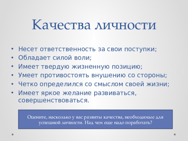 Качества личности Несет ответственность за свои поступки; Обладает силой воли; Имеет твердую жизненную позицию; Умеет противостоять внушению со стороны; Четко определился со смыслом своей жизни; Имеет яркое желание развиваться, совершенствоваться. Оцените, насколько у вас развиты качества, необходимые для успешной личности. Над чем еще надо поработать? 