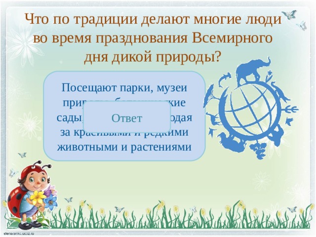 Что по традиции делают многие люди во время празднования Всемирного дня дикой природы? Посещают парки, музеи природы, ботанические сады, зоопарки, наблюдая за красивыми и редкими животными и растениями Ответ 