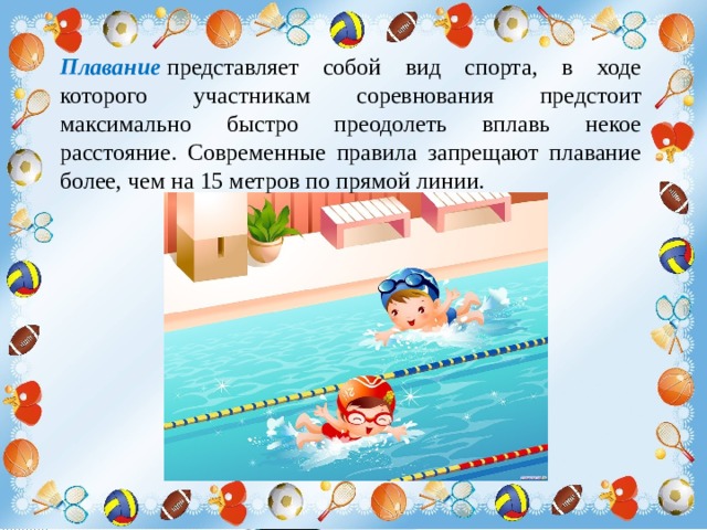 Плавание  представляет собой вид спорта, в ходе которого участникам соревнования предстоит максимально быстро преодолеть вплавь некое расстояние. Современные правила запрещают плавание более, чем на 15 метров по прямой линии.   