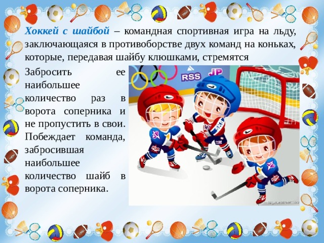 Хоккей с шайбой – командная спортивная игра на льду, заключающаяся в противоборстве двух команд на коньках, которые, передавая шайбу клюшками, стремятся Забросить ее наибольшее количество раз в ворота соперника и не пропустить в свои. Побеждает команда, забросившая наибольшее количество шайб в ворота соперника. 
