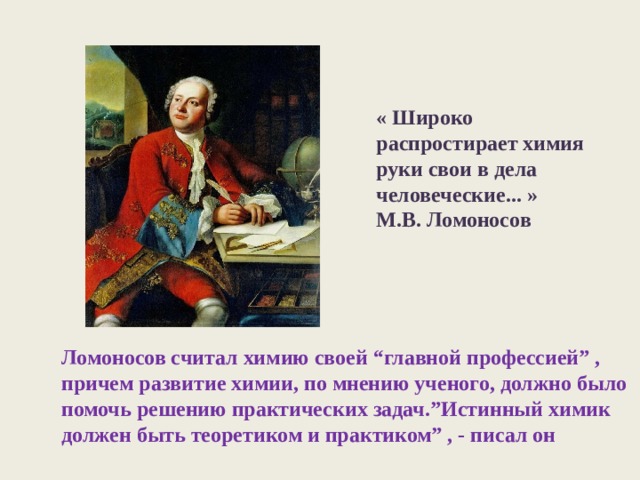 « Широко распростирает химия руки свои в дела человеческие... » М.В. Ломоносов Ломоносов считал химию своей “главной профессией” , причем развитие химии, по мнению ученого, должно было помочь решению практических задач.”Истинный химик должен быть теоретиком и практиком” , - писал он 