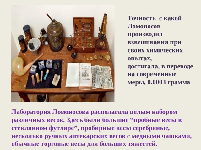 Точность с какой Ломоносов производил взвешивания при своих химических опытах, достигала, в переводе на современные меры, 0.0003 грамма Лаборатория Ломоносова располагала целым набором различных весов. Здесь были большие “пробные весы в стеклянном футляре”, пробирные весы серебряные, несколько ручных аптекарских весов с медными чашками, обычные торговые весы для больших тяжестей. 