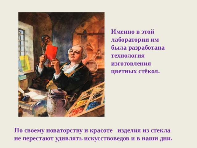 Именно в этой лаборатории им была разработана технология изготовления цветных стёкол. По своему новаторству и красоте изделия из стекла не перестают удивлять искусствоведов и в наши дни. 