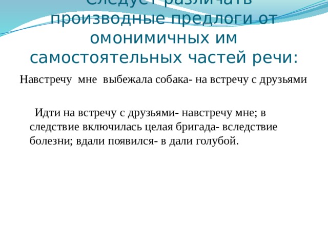  Следует различать производные предлоги от омонимичных им самостоятельных частей речи: Навстречу мне выбежала собака- на встречу с друзьями  Идти на встречу с друзьями- навстречу мне; в следствие включилась целая бригада- вследствие болезни; вдали появился- в дали голубой. 