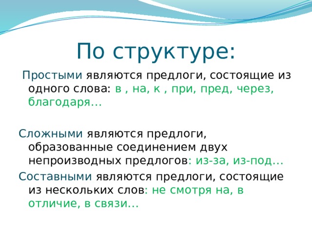 По структуре:  Простыми являются предлоги, состоящие из одного слова: в , на, к , при, пред, через, благодаря… Сложными являются предлоги, образованные соединением двух непроизводных предлогов : из-за, из-под… Составными  являются предлоги, состоящие из нескольких слов : не смотря на, в отличие, в связи… 