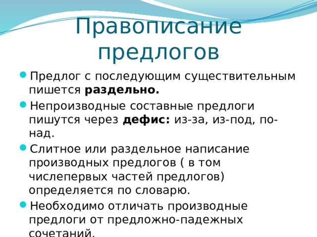Правописание предлогов Предлог с последующим существительным пишется раздельно. Непроизводные составные предлоги пишутся через дефис: из-за, из-под, по-над. Слитное или раздельное написание производных предлогов ( в том числепервых частей предлогов) определяется по словарю. Необходимо отличать производные предлоги от предложно-падежных сочетаний. 