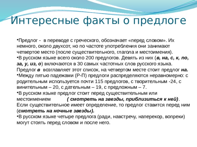 Интересные факты о предлоге Предлог - в переводе с греческого, обозначает «перед словом». Их немного, около двухсот, но по частоте употребления они занимают четвертое место (после существительного, глагола и местоимения). В русском языке всего около 200 предлогов. Девять из них ( в, на, с, к, по, за, у, из, о ) включаются в 30 самых частотных слов русского языка. Предлог в возглавляет этот список, на четвертом месте стоит предлог на. Между пятью падежами (Р-П) предлоги распределяются неравномерно: с родительным используется почти 115 предлогов, с творительным -24, с винительным – 20, с дательным – 19, с предложным – 7. В русском языке предлог стоит перед существительным или местоимением ( смотреть на звезды, приблизиться к ней) . Если существительное имеет определение, то предлог ставится перед ним ( смотреть на ночные звезды). В русском языке четыре предлога (ради, навстречу, наперекор, вопреки) могут стоять перед словом и после него. 