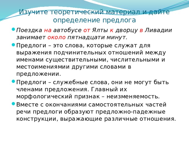 Изучите теоретический материал и дайте определение предлога Поездка на автобусе от Ялты к дворцу в Ливадии занимает около пятнадцати минут. Предлоги – это слова, которые служат для выражения подчинительных отношений между именами существительными, числительными и местоимениямии другими словами в предложении. Предлоги – служебные слова, они не могут быть членами предложения. Главный их морфологический признак – неизменяемость. Вместе с окончаниями самостоятельных частей речи предлоги образуют предложно-падежные конструкции, выражающие различные отношения. 