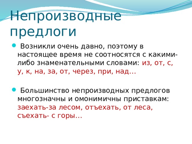 Непроизводные предлоги  Возникли очень давно, поэтому в настоящее время не соотносятся с какими-либо знаменательными словами: из, от, с, у, к, на, за, от, через, при, над…  Большинство непроизводных предлогов многозначны и омонимичны приставкам: заехать-за лесом, отъехать, от леса, съехать- с горы… 