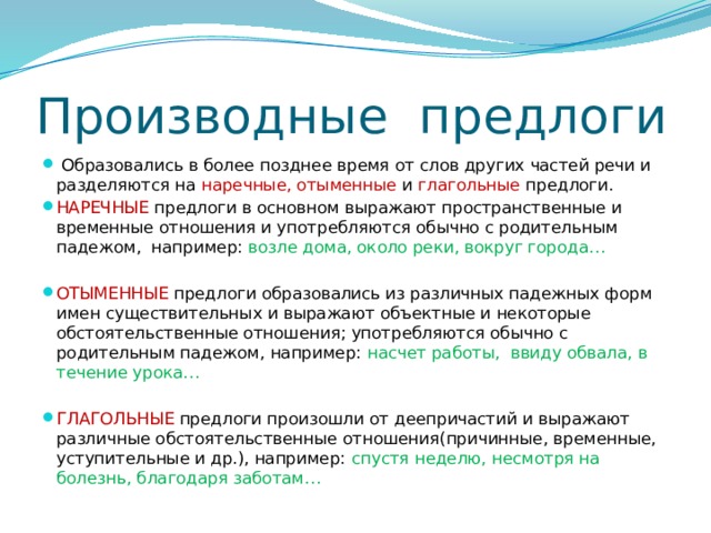 Производные предлоги  Образовались в более позднее время от слов других частей речи и разделяются на наречные, отыменные и глагольные предлоги. НАРЕЧНЫЕ предлоги в основном выражают пространственные и временные отношения и употребляются обычно с родительным падежом, например: возле дома, около реки, вокруг города… ОТЫМЕННЫЕ предлоги образовались из различных падежных форм имен существительных и выражают объектные и некоторые обстоятельственные отношения; употребляются обычно с родительным падежом, например: насчет работы, ввиду обвала, в течение урока… ГЛАГОЛЬНЫЕ предлоги произошли от деепричастий и выражают различные обстоятельственные отношения(причинные, временные, уступительные и др.), например: спустя неделю, несмотря на болезнь, благодаря заботам… 
