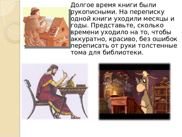 Долгое время книги были рукописными. На переписку одной книги уходили месяцы и годы. Представьте, сколько времени уходило на то, чтобы аккуратно, красиво, без ошибок переписать от руки толстенные тома для библиотеки. 