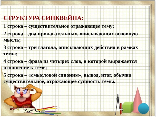 СТРУКТУРА СИНКВЕЙНА: 1 строка – существительное отражающее тему; 2 строка – два прилагательных, описывающих основную мысль; 3 строка – три глагола, описывающих действия в рамках темы; 4 строка – фраза из четырех слов, в которой выражается отношение к теме; 5 строка – «смысловой синоним», вывод, итог, обычно существительное, отражающее сущность темы. 