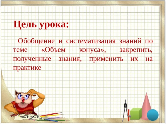  Цель урока:  Обобщение и систематизация знаний по теме «Объем конуса», закрепить, полученные знания, применить их на практике 