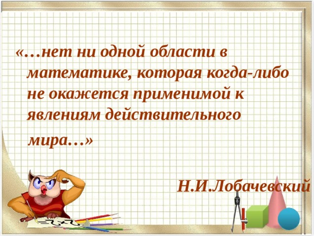  «…нет ни одной области в математике, которая когда-либо не окажется применимой к явлениям действительного  мира…»  Н.И.Лобачевский  