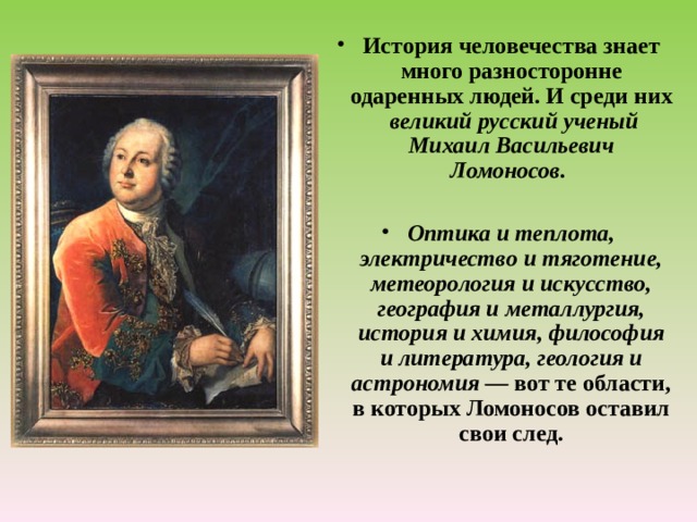  История человечества знает много разносторонне одаренных людей. И среди них великий русский ученый Михаил Васильевич Ломоносов.  Оптика и теплота, электричество и тяготение, метеорология и искусство, география и металлургия, история и химия, философия и литература, геология и астрономия — вот те области, в которых Ломоносов оставил свои след. 