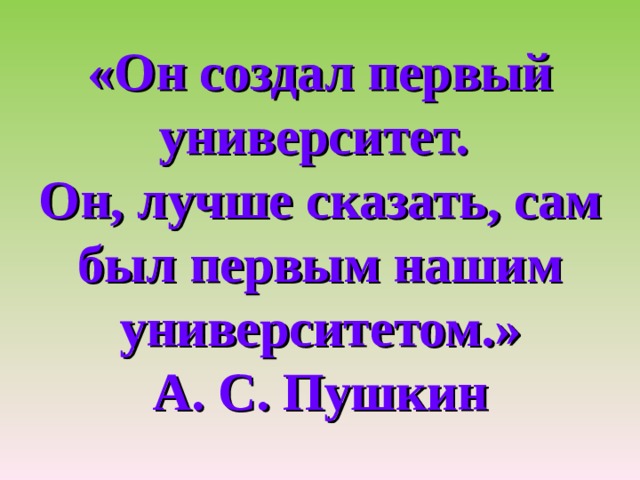   «Он создал первый университет.  Он, лучше сказать, сам был первым нашим университетом.»  А. С. Пушкин   