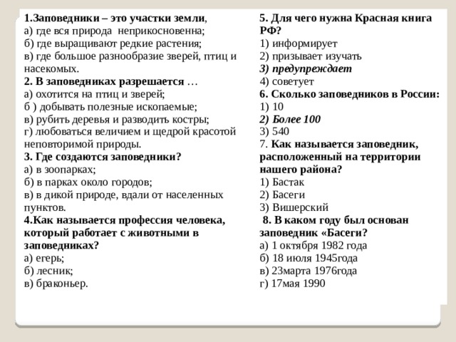 1.Заповедники – это участки земли , 5. Для чего нужна Красная книга РФ? а) где вся природа  неприкосновенна; 1) информирует б) где выращивают редкие растения; в) где большое разнообразие зверей, птиц и насекомых. 2) призывает изучать 2. В заповедниках разрешается …  а) охотится на птиц и зверей;  б ) добывать полезные ископаемые;  в) рубить деревья и разводить костры;  г) любоваться величием и щедрой красотой неповторимой природы. 3) предупреждает 4) советует 3. Где создаются заповедники? а) в зоопарках;  б) в парках около городов;  в) в дикой природе, вдали от населенных пунктов. 6. Сколько заповедников в России: 1) 10 4.Как называется профессия человека, который работает с животными в заповедниках? а) егерь;  б) лесник;  в) браконьер. 2) Более 100 3) 540 7. Как называется заповедник, расположенный на территории нашего района? 1) Бастак 2) Басеги 3) Вишерский   8. В каком году был основан заповедник «Басеги? а) 1 октября 1982 года б) 18 июля 1945года в) 23марта 1976года г) 17мая 1990