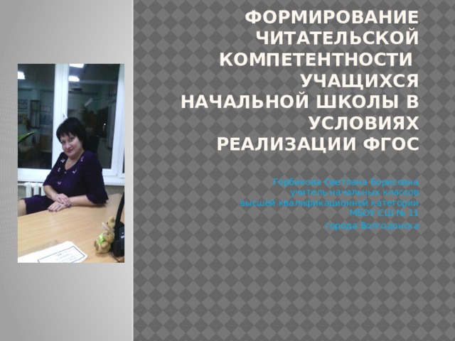 ФОРМИРОВАНИЕ ЧИТАТЕЛЬСКОЙ КОМПЕТЕНТНОСТИ  УЧАЩИХСЯ НАЧАЛЬНОЙ ШКОЛЫ В УСЛОВИЯХ РЕАЛИЗАЦИИ ФГОС   Горбикова Светлана Борисовна  учитель начальных классов  высшей квалификационной категории  МБОУ СШ № 11 города Волгодонска 
