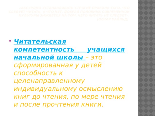 «Абсурдно устанавливать строгие правила того, что следует читать, а что нет. Добрая половина современной культуры зиждется на том, чего читать не следует».  (Оскар Уайльд)     Читательская компетентность  учащихся начальной школы  – это сформированная у детей способность к целенаправленному индивидуальному осмыслению книг до чтения, по мере чтения и после прочтения книги. 