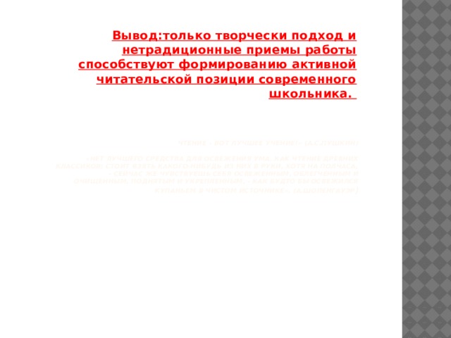 Вывод:только творчески подход и нетрадиционные приемы работы способствуют формированию активной читательской позиции современного школьника. Чтение – вот лучшее учение!» (А.С.Пушкин)   «Нет лучшего средства для освежения ума, как чтение древних классиков; стоит взять какого-нибудь из них в руки, хотя на полчаса, - сейчас же чувствуешь себя освеженным, облегченным и очищенным, поднятым и укрепленным, - как будто бы освежился купаньем в чистом источнике». (А.Шопенгауэр )   