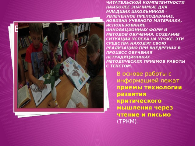 Среди многообразия путей и средств для формирования читательской компетентности наиболее значимые для младших школьников - увлеченное преподавание, новизна учебного материала, использование инновационных форм и методов обучения, создание ситуации успеха на уроке. Эти средства находят свою реализацию при внедрении в процесс обучения нетрадиционных методических приемов работы с текстом. Вставка рисунка В основе работы с информацией лежат приемы технологии развития критического мышления через чтение и письмо  (ТРКМ).  