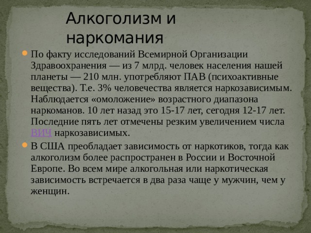 Алкоголизм и наркомания По факту исследований Всемирной Организации Здравоохранения — из 7 млрд. человек населения нашей планеты — 210 млн. употребляют ПАВ (психоактивные вещества). Т.е. 3% человечества является наркозависимым. Наблюдается «омоложение» возрастного диапазона наркоманов. 10 лет назад это 15-17 лет, сегодня 12-17 лет. Последние пять лет отмечены резким увеличением числа  ВИЧ  наркозависимых. В США преобладает зависимость от наркотиков, тогда как алкоголизм более распространен в России и Восточной Европе. Во всем мире алкогольная или наркотическая зависимость встречается в два раза чаще у мужчин, чем у женщин. 
