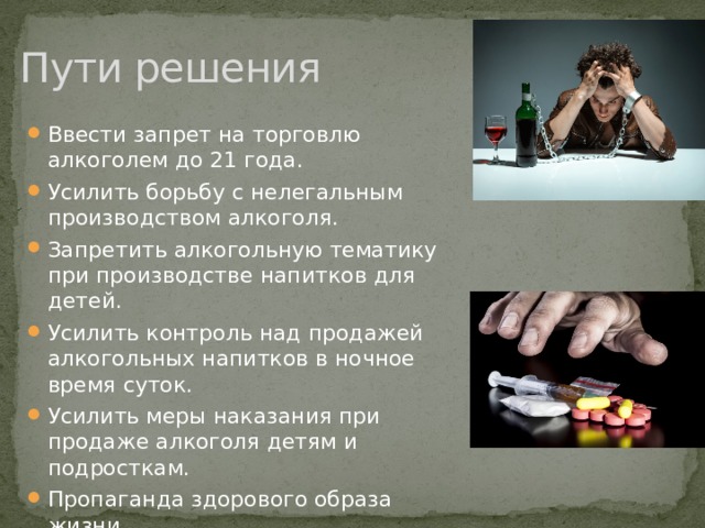 Пути решения Ввести запрет на торговлю алкоголем до 21 года. Усилить борьбу с нелегальным производством алкоголя. Запретить алкогольную тематику при производстве напитков для детей. Усилить контроль над продажей алкогольных напитков в ночное время суток. Усилить меры наказания при продаже алкоголя детям и подросткам. Пропаганда здорового образа жизни. Жесткие уголовные санкции за распространение наркотиков. 