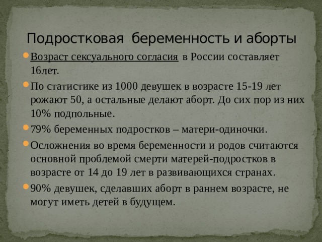 Подростковая беременность и аборты Возраст сексуального согласия  в России составляет 16лет. По статистике из 1000 девушек в возрасте 15-19 лет рожают 50, а остальные делают аборт. До сих пор из них 10% подпольные. 79% беременных подростков – матери-одиночки. Осложнения во время беременности и родов считаются основной проблемой смерти матерей-подростков в возрасте от 14 до 19 лет в развивающихся странах. 90% девушек, сделавших аборт в раннем возрасте, не могут иметь детей в будущем.    
