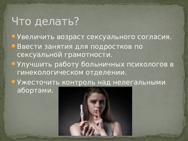 Что делать? Увеличить возраст сексуального согласия. Ввести занятия для подростков по сексуальной грамотности. Улучшить работу больничных психологов в гинекологическом отделении. Ужесточить контроль над нелегальными абортами. 