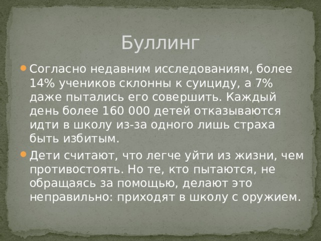 Буллинг Согласно недавним исследованиям, более 14% учеников склонны к суициду, а 7% даже пытались его совершить. Каждый день более 160 000 детей отказываются идти в школу из-за одного лишь страха быть избитым. Дети считают, что легче уйти из жизни, чем противостоять. Но те, кто пытаются, не обращаясь за помощью, делают это неправильно: приходят в школу с оружием. 