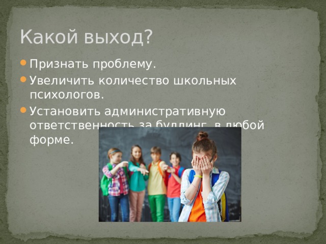 Какой выход? Признать проблему. Увеличить количество школьных психологов. Установить административную ответственность за буллинг в любой форме. 