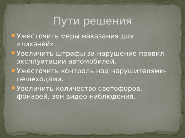 Пути решения Ужесточить меры наказания для «лихачей». Увеличить штрафы за нарушение правил эксплуатации автомобилей. Ужесточить контроль над нарушителями-пешеходами. Увеличить количество светофоров, фонарей, зон видео-наблюдения. 
