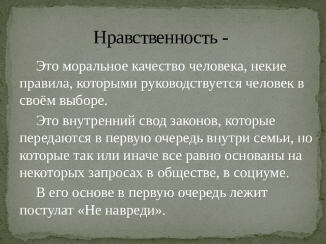 Нравственность -  Это моральное качество человека, некие правила, которыми руководствуется человек в своём выборе.  Это внутренний свод законов, которые передаются в первую очередь внутри семьи, но которые так или иначе все равно основаны на некоторых запросах в обществе, в социуме.  В его основе в первую очередь лежит постулат «Не навреди». 