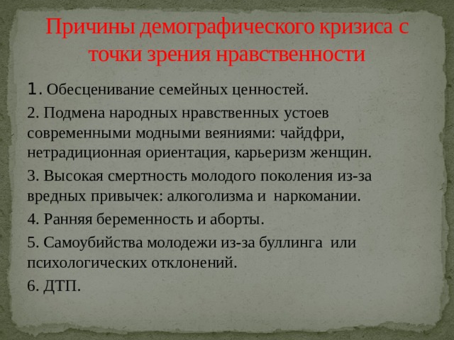 Причины демографического кризиса с точки зрения нравственности 1. Обесценивание семейных ценностей. 2. Подмена народных нравственных устоев современными модными веяниями: чайдфри, нетрадиционная ориентация, карьеризм женщин. 3. Высокая смертность молодого поколения из-за вредных привычек: алкоголизма и наркомании. 4. Ранняя беременность и аборты. 5. Самоубийства молодежи из-за буллинга или психологических отклонений. 6. ДТП. 
