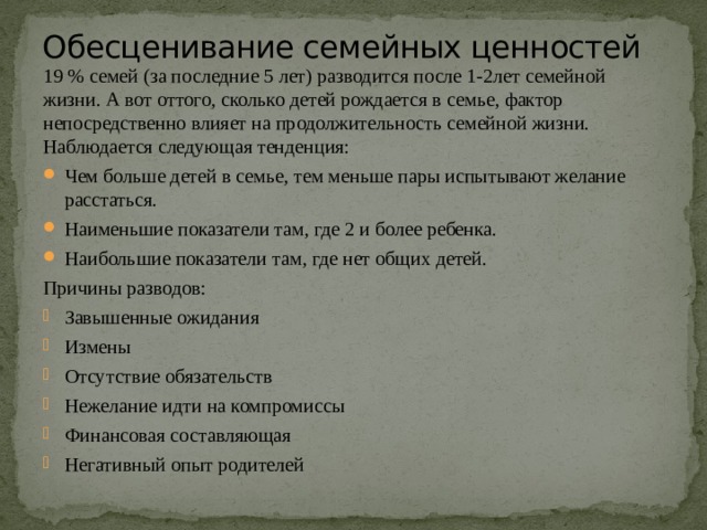 Обесценивание семейных ценностей   19 % семей (за последние 5 лет) разводится после 1-2лет семейной жизни. А вот оттого, сколько детей рождается в семье, фактор непосредственно влияет на продолжительность семейной жизни. Наблюдается следующая тенденция: Чем больше детей в семье, тем меньше пары испытывают желание расстаться. Наименьшие показатели там, где 2 и более ребенка. Наибольшие показатели там, где нет общих детей. Причины разводов: Завышенные ожидания Измены Отсутствие обязательств Нежелание идти на компромиссы Финансовая составляющая Негативный опыт родителей 