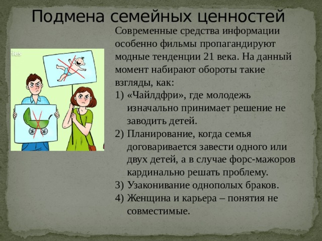 Подмена семейных ценностей   Современные средства информации особенно фильмы пропагандируют модные тенденции 21 века. На данный момент набирают обороты такие взгляды, как: «Чайлдфри», где молодежь изначально принимает решение не заводить детей. Планирование, когда семья договаривается завести одного или двух детей, а в случае форс-мажоров кардинально решать проблему. Узаконивание однополых браков. Женщина и карьера – понятия не совместимые.   