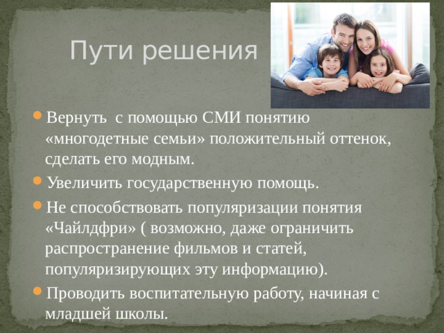 Пути решения Вернуть с помощью СМИ понятию «многодетные семьи» положительный оттенок, сделать его модным. Увеличить государственную помощь. Не способствовать популяризации понятия «Чайлдфри» ( возможно, даже ограничить распространение фильмов и статей, популяризирующих эту информацию). Проводить воспитательную работу, начиная с младшей школы. 