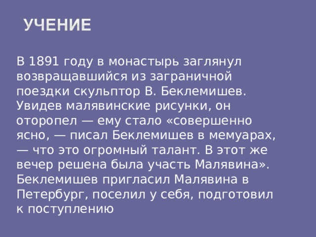 В 1891 году в монастырь заглянул возвращавшийся из заграничной поездки скульптор В. Беклемишев. Увидев малявинские рисунки, он оторопел — ему стало «совершенно ясно, — писал Беклемишев в мемуарах, — что это огромный талант. В этот же вечер решена была участь Малявина».  Беклемишев пригласил Малявина в Петербург, поселил у себя, подготовил к поступлению