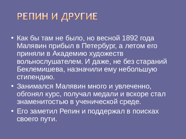 Как бы там не было, но весной 1892 года Малявин прибыл в Петербург, а летом его приняли в Академию художеств вольнослушателем. И даже, не без стараний Беклемишева, назначили ему небольшую стипендию. Занимался Малявин много и увлеченно, обгонял курс, получал медали и вскоре стал знаменитостью в ученической среде. Его заметил Репин и поддержал в поисках своего пути.